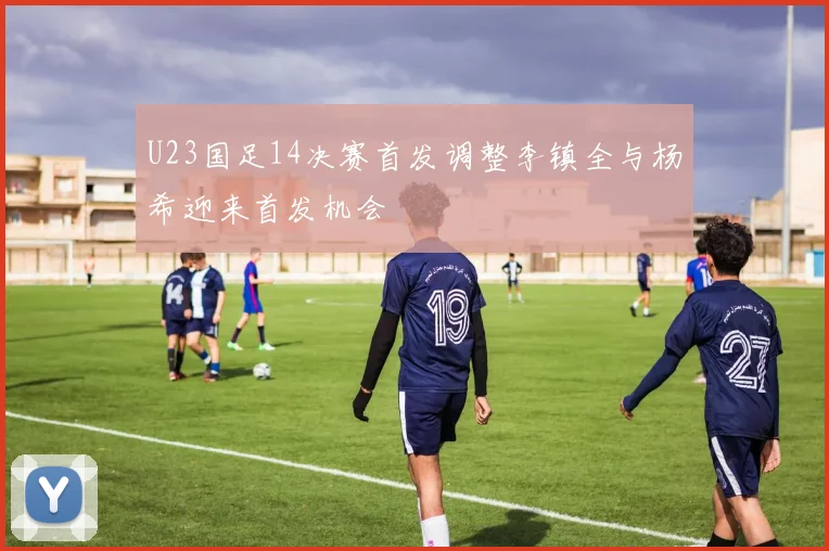 U23国足14决赛首发调整李镇全与杨希迎来首发机会