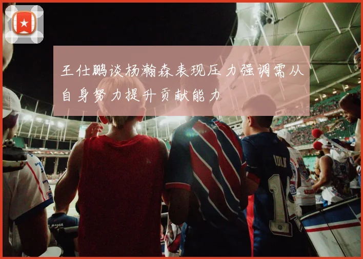 王仕鹏谈杨瀚森表现压力强调需从自身努力提升贡献能力
