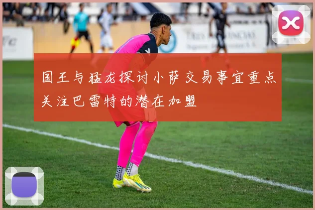 国王与猛龙探讨小萨交易事宜重点关注巴雷特的潜在加盟