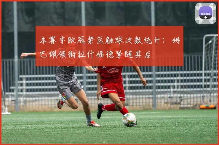 本赛季欧冠禁区触球次数统计：姆巴佩领衔拉什福德紧随其后