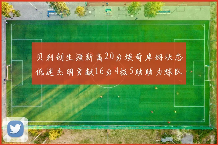 贝利创生涯新高20分埃奇库姆状态低迷杰明贡献16分4板5助助力球队