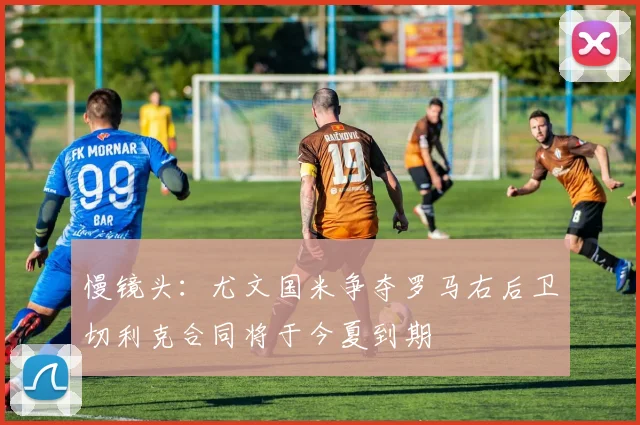 慢镜头：尤文国米争夺罗马右后卫切利克合同将于今夏到期