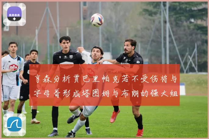 亨森分析贾巴里帕克若不受伤将与字母哥形成塔图姆与布朗的强大组合
