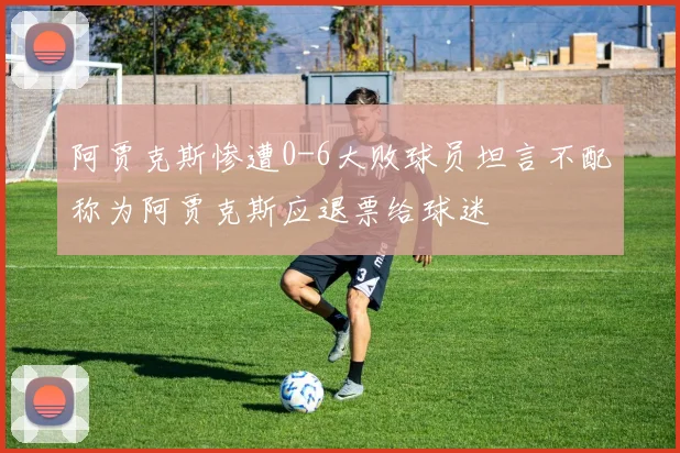 阿贾克斯惨遭0-6大败球员坦言不配称为阿贾克斯应退票给球迷