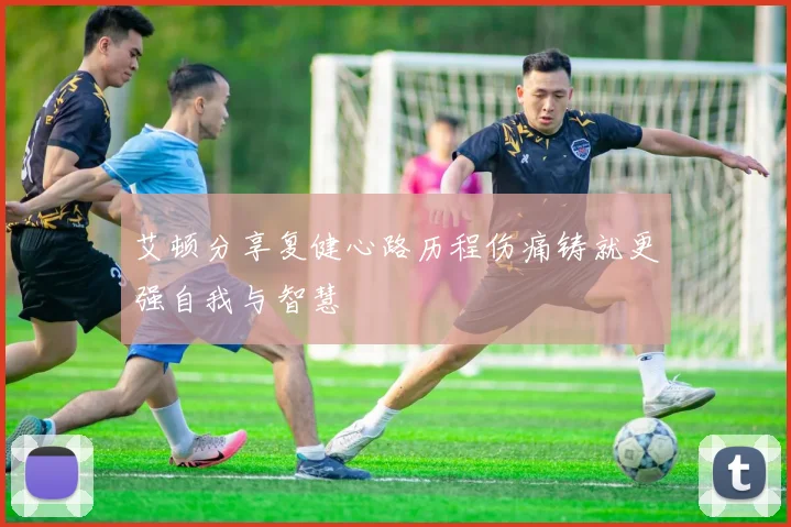 艾顿分享复健心路历程伤痛铸就更强自我与智慧