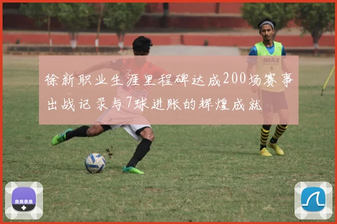 徐新职业生涯里程碑达成200场赛事出战记录与7球进账的辉煌成就