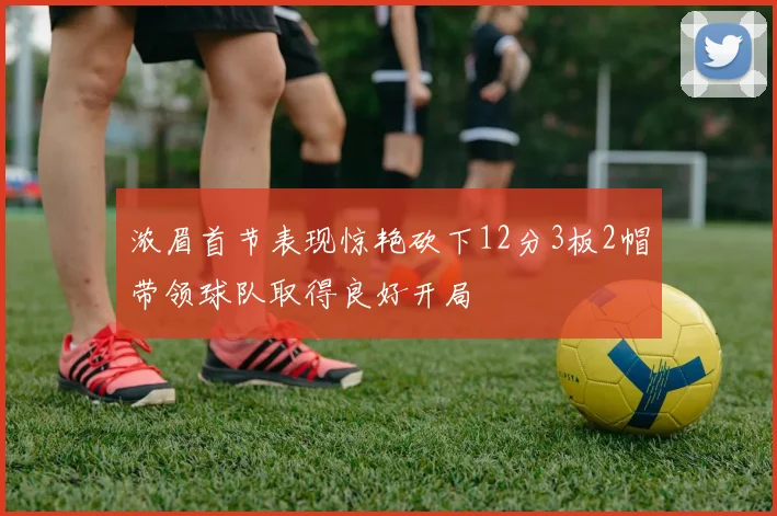 浓眉首节表现惊艳砍下12分3板2帽带领球队取得良好开局