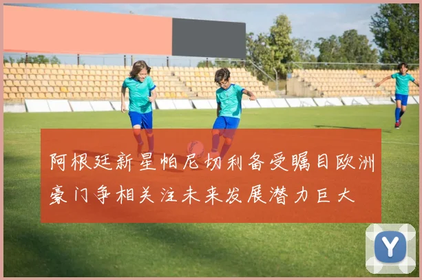 阿根廷新星帕尼切利备受瞩目欧洲豪门争相关注未来发展潜力巨大