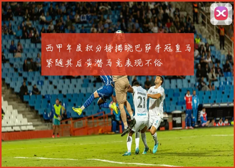 西甲年度积分榜揭晓巴萨夺冠皇马紧随其后黄潜马竞表现不俗