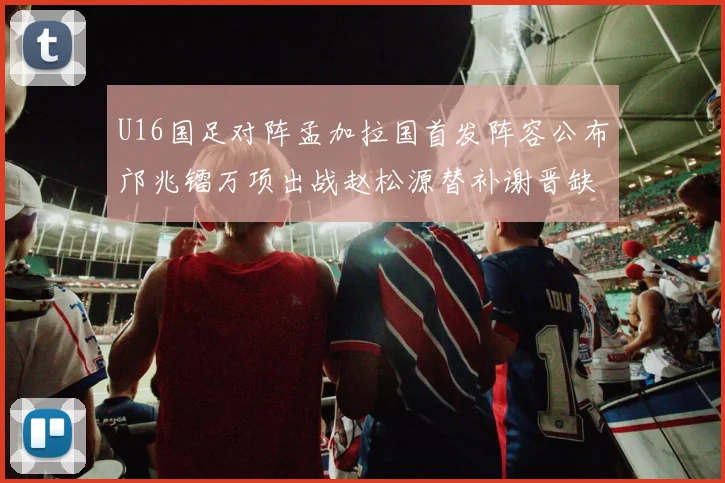 U16国足对阵孟加拉国首发阵容公布邝兆镭万项出战赵松源替补谢晋缺席