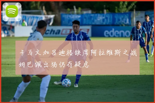 卡马文加吕迪格缺席阿拉维斯之战姆巴佩出场仍存疑虑