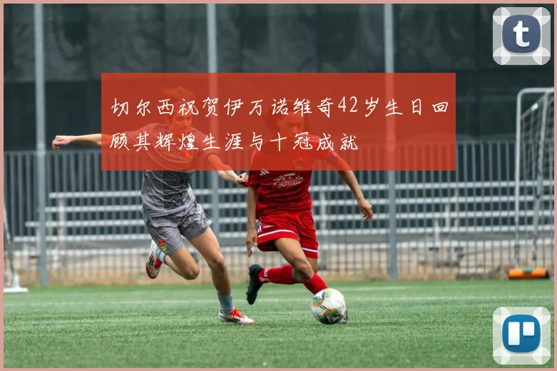 切尔西祝贺伊万诺维奇42岁生日回顾其辉煌生涯与十冠成就