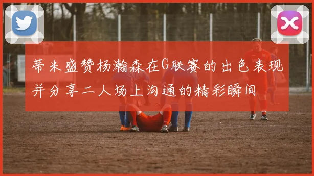 蒂米盛赞杨瀚森在G联赛的出色表现并分享二人场上沟通的精彩瞬间