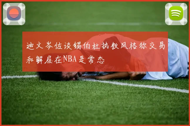 迪文岑佐谈锡伯杜执教风格称交易和解雇在NBA是常态