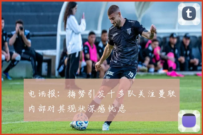 电讯报：梅努引发十多队关注曼联内部对其现状深感忧虑