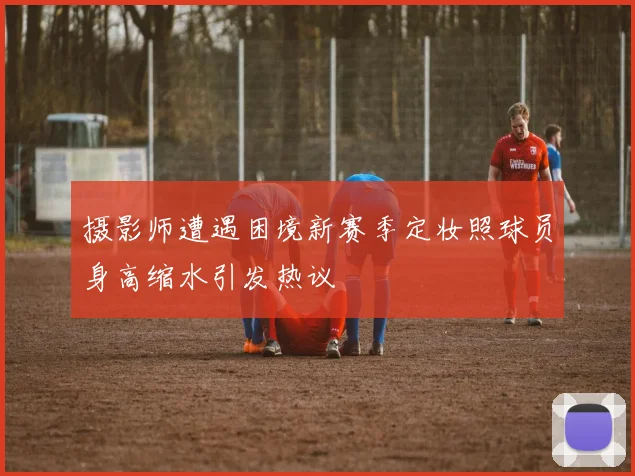 摄影师遭遇困境新赛季定妆照球员身高缩水引发热议