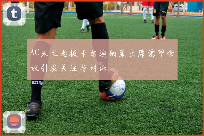 AC米兰老板卡尔迪纳莱出席意甲会议引发关注与讨论