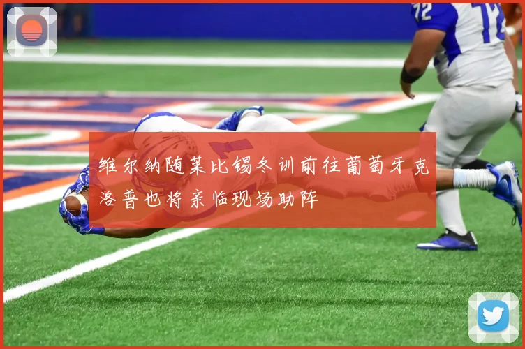 维尔纳随莱比锡冬训前往葡萄牙克洛普也将亲临现场助阵