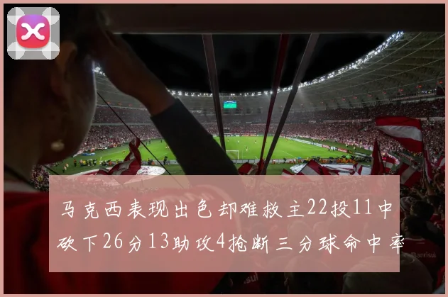 马克西表现出色却难救主22投11中砍下26分13助攻4抢断三分球命中率低迷