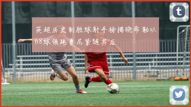 英超历史制胜球射手榜揭晓希勒以68球领跑鲁尼紧随其后