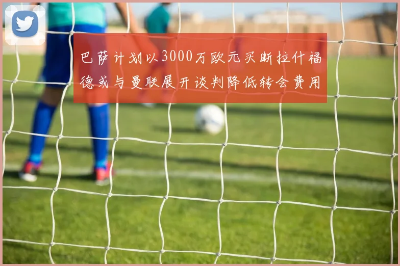 巴萨计划以3000万欧元买断拉什福德或与曼联展开谈判降低转会费用
