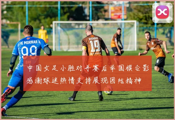 中国女足小胜对手赛后举国旗合影感谢球迷热情支持展现团结精神