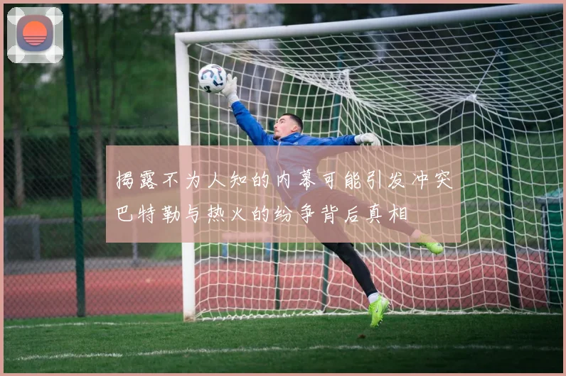 揭露不为人知的内幕可能引发冲突巴特勒与热火的纷争背后真相