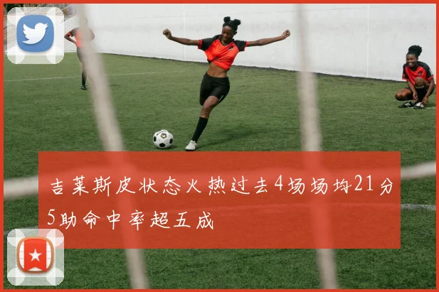 吉莱斯皮状态火热过去4场场均21分5助命中率超五成