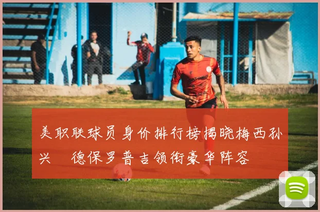 美职联球员身价排行榜揭晓梅西孙兴慜德保罗普吉领衔豪华阵容
