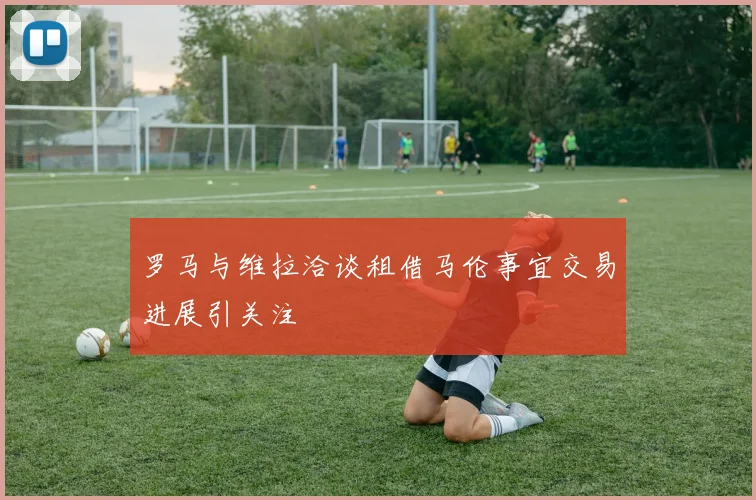 罗马与维拉洽谈租借马伦事宜交易进展引关注
