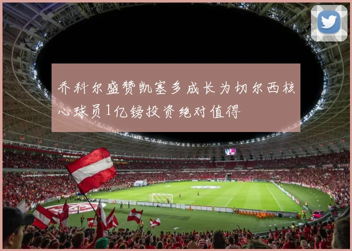 乔科尔盛赞凯塞多成长为切尔西核心球员1亿镑投资绝对值得