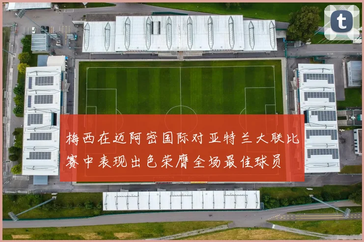 梅西在迈阿密国际对亚特兰大联比赛中表现出色荣膺全场最佳球员